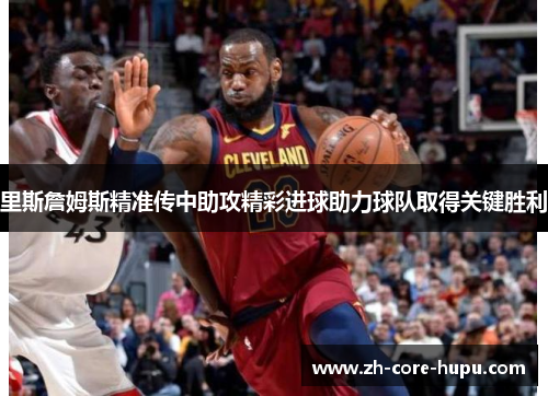 里斯詹姆斯精准传中助攻精彩进球助力球队取得关键胜利