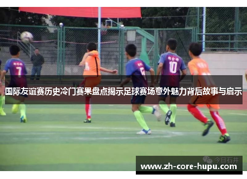 国际友谊赛历史冷门赛果盘点揭示足球赛场意外魅力背后故事与启示
