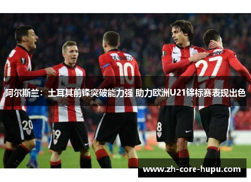 阿尔斯兰:土耳其前锋突破能力强 助力欧洲U21锦标赛表现出色 阿尔斯兰:土耳其前锋突破能力强 助力欧洲U21锦标赛表现出色