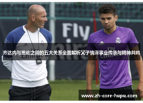 齐达内与恩佐之间的五大关系全面解析父子情深事业传承与精神共鸣