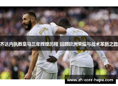 齐达内执教皇马三年辉煌历程 回顾欧洲荣耀与战术革新之路