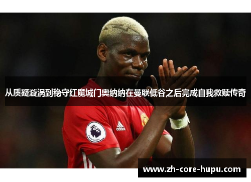 从质疑漩涡到稳守红魔城门奥纳纳在曼联低谷之后完成自我救赎传奇