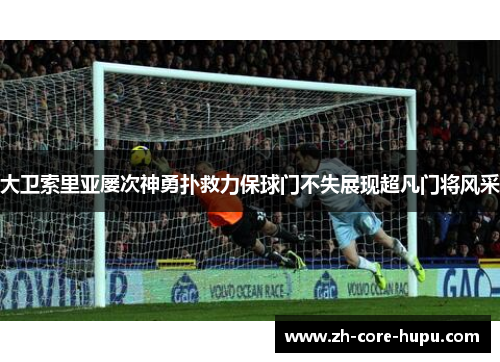 大卫索里亚屡次神勇扑救力保球门不失展现超凡门将风采 大卫索里亚屡次神勇扑救力保球门不失展现超凡门将风采
