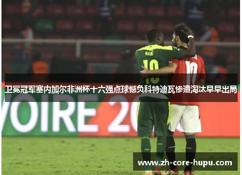 卫冕冠军塞内加尔非洲杯十六强点球憾负科特迪瓦惨遭淘汰早早出局 卫冕冠军塞内加尔非洲杯十六强点球憾负科特迪瓦惨遭淘汰早早出局